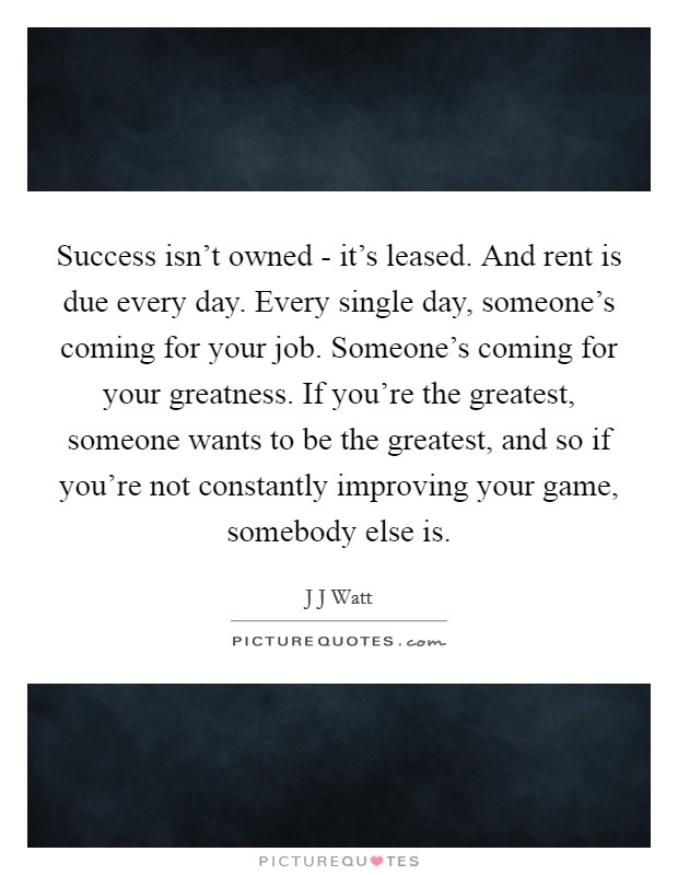 Success isn't owned - it's leased. And rent is due every day. Every single day, someone's coming for your job. Someone's coming for your greatness. If you're the greatest, someone wants to be the greatest, and so if you're not constantly improving your game, somebody else is Picture Quote #1