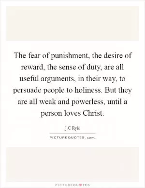 The fear of punishment, the desire of reward, the sense of duty, are all useful arguments, in their way, to persuade people to holiness. But they are all weak and powerless, until a person loves Christ Picture Quote #1