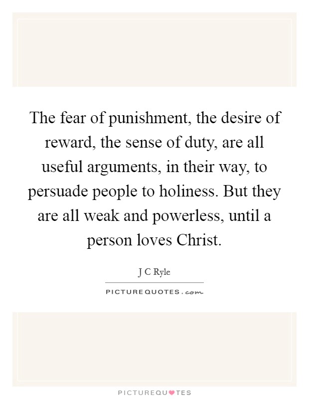 The fear of punishment, the desire of reward, the sense of duty, are all useful arguments, in their way, to persuade people to holiness. But they are all weak and powerless, until a person loves Christ Picture Quote #1