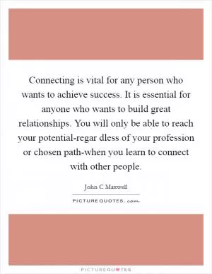 Connecting is vital for any person who wants to achieve success. It is essential for anyone who wants to build great relationships. You will only be able to reach your potential-regar dless of your profession or chosen path-when you learn to connect with other people Picture Quote #1