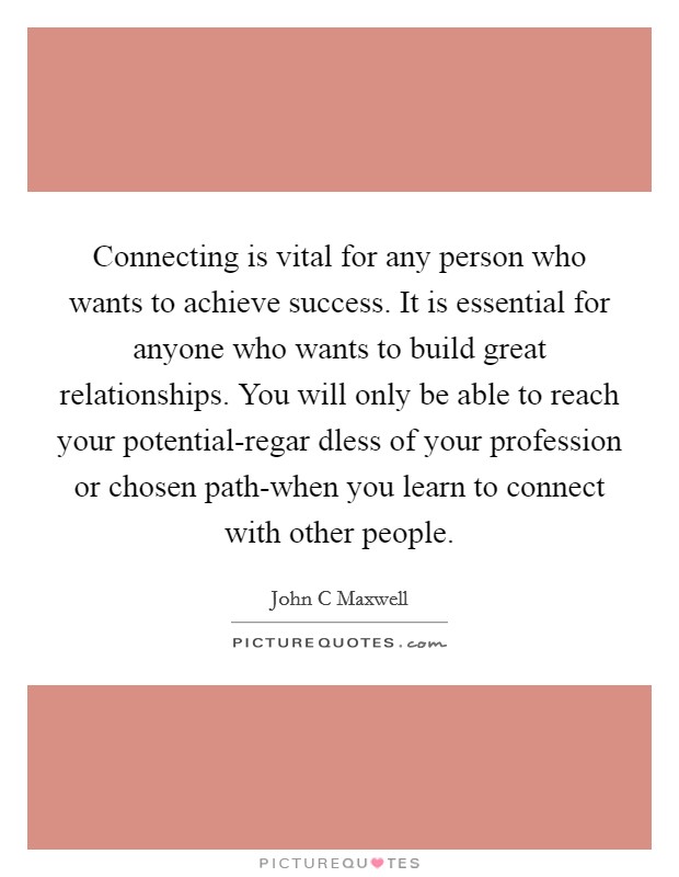 Connecting is vital for any person who wants to achieve success. It is essential for anyone who wants to build great relationships. You will only be able to reach your potential-regar dless of your profession or chosen path-when you learn to connect with other people Picture Quote #1
