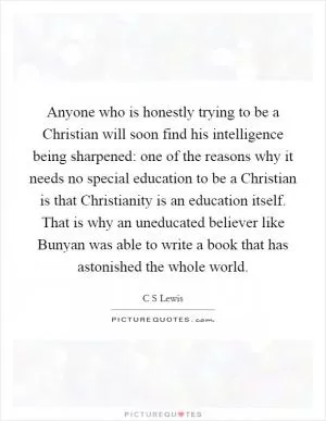 Anyone who is honestly trying to be a Christian will soon find his intelligence being sharpened: one of the reasons why it needs no special education to be a Christian is that Christianity is an education itself. That is why an uneducated believer like Bunyan was able to write a book that has astonished the whole world Picture Quote #1
