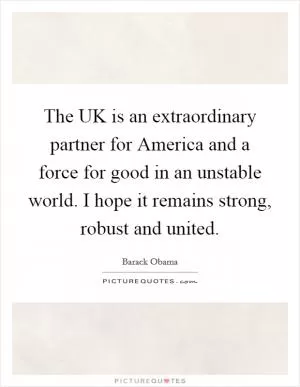 The UK is an extraordinary partner for America and a force for good in an unstable world. I hope it remains strong, robust and united Picture Quote #1
