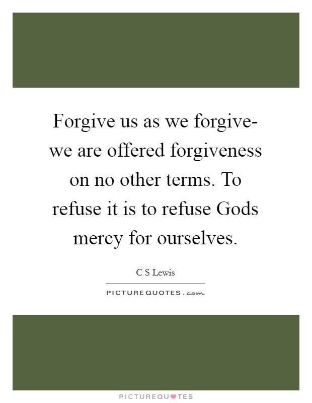 Forgive us as we forgive- we are offered forgiveness on no other terms. To refuse it is to refuse Gods mercy for ourselves Picture Quote #1
