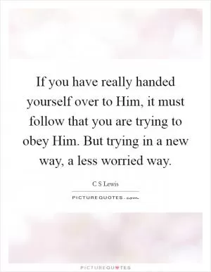 If you have really handed yourself over to Him, it must follow that you are trying to obey Him. But trying in a new way, a less worried way Picture Quote #1