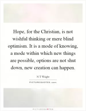 Hope, for the Christian, is not wishful thinking or mere blind optimism. It is a mode of knowing, a mode within which new things are possible, options are not shut down, new creation can happen Picture Quote #1