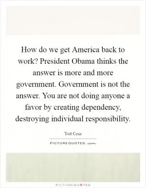 How do we get America back to work? President Obama thinks the answer is more and more government. Government is not the answer. You are not doing anyone a favor by creating dependency, destroying individual responsibility Picture Quote #1