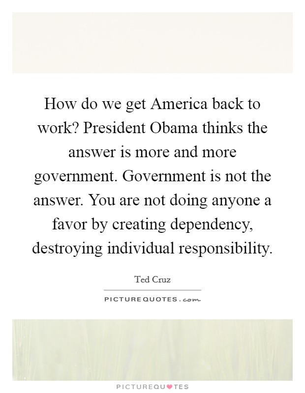 How do we get America back to work? President Obama thinks the answer is more and more government. Government is not the answer. You are not doing anyone a favor by creating dependency, destroying individual responsibility Picture Quote #1