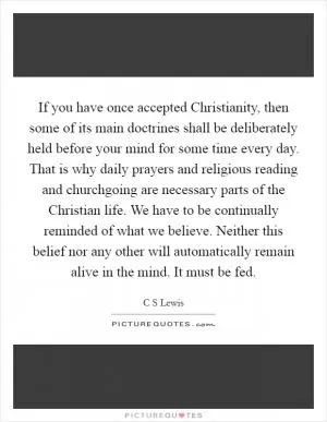 If you have once accepted Christianity, then some of its main doctrines shall be deliberately held before your mind for some time every day. That is why daily prayers and religious reading and churchgoing are necessary parts of the Christian life. We have to be continually reminded of what we believe. Neither this belief nor any other will automatically remain alive in the mind. It must be fed Picture Quote #1
