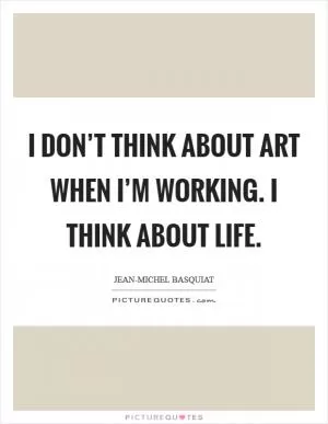 I don’t think about art when I’m working. I think about life Picture Quote #1