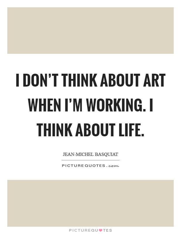 I don't think about art when I'm working. I think about life Picture Quote #1