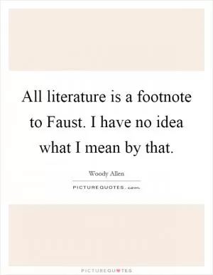 All literature is a footnote to Faust. I have no idea what I mean by that Picture Quote #1