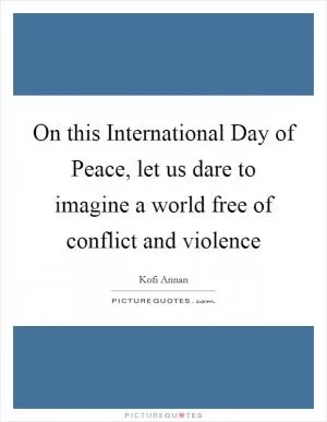 On this International Day of Peace, let us dare to imagine a world free of conflict and violence Picture Quote #1