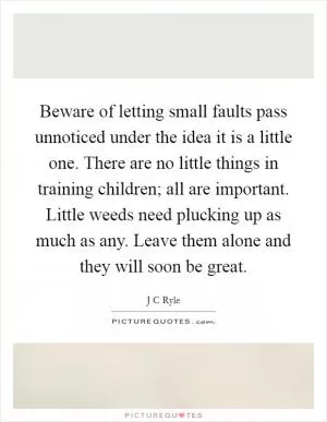 Beware of letting small faults pass unnoticed under the idea it is a little one. There are no little things in training children; all are important. Little weeds need plucking up as much as any. Leave them alone and they will soon be great Picture Quote #1