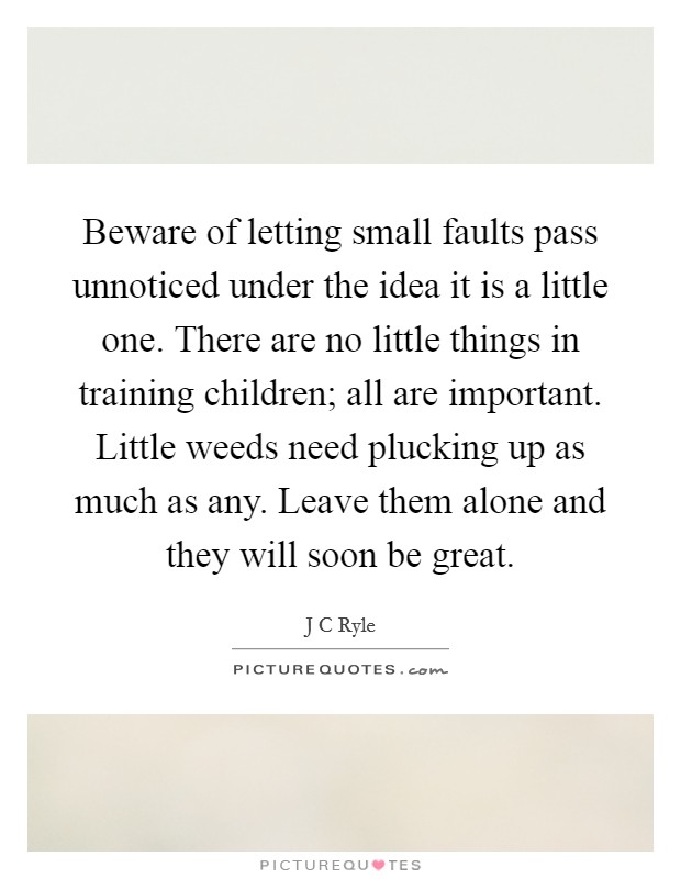 Beware of letting small faults pass unnoticed under the idea it is a little one. There are no little things in training children; all are important. Little weeds need plucking up as much as any. Leave them alone and they will soon be great Picture Quote #1