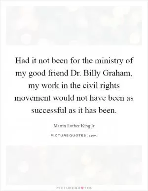 Had it not been for the ministry of my good friend Dr. Billy Graham, my work in the civil rights movement would not have been as successful as it has been Picture Quote #1