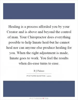 Healing is a process afforded you by your Creator and is above and beyond the control of man. Your Chiropractor does everything possible to help Innate heal-but he cannot heal nor can anyone else produce healing for you. When the right adjustment is made, Innate goes to work. You feel the results when dis-ease turns to ease Picture Quote #1