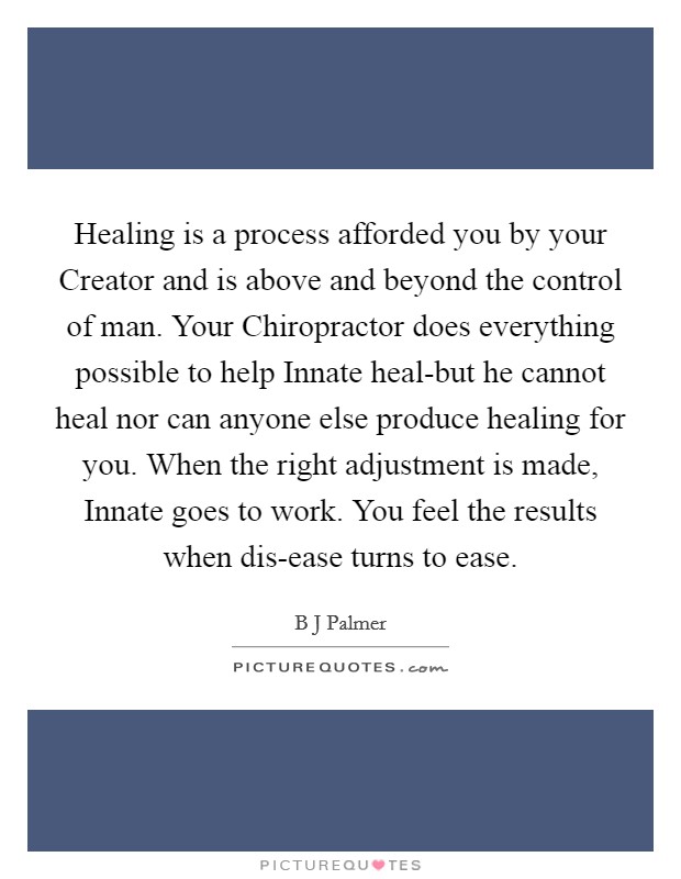 Healing is a process afforded you by your Creator and is above and beyond the control of man. Your Chiropractor does everything possible to help Innate heal-but he cannot heal nor can anyone else produce healing for you. When the right adjustment is made, Innate goes to work. You feel the results when dis-ease turns to ease Picture Quote #1