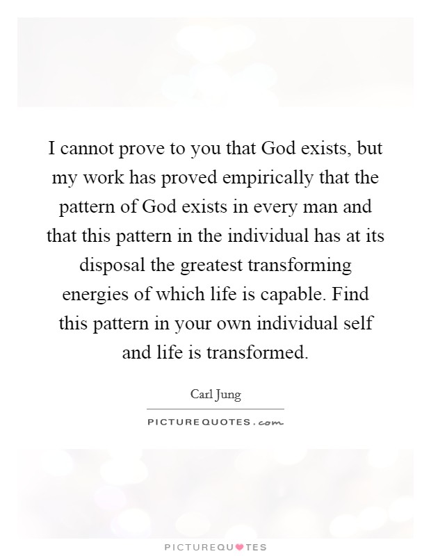 I cannot prove to you that God exists, but my work has proved empirically that the pattern of God exists in every man and that this pattern in the individual has at its disposal the greatest transforming energies of which life is capable. Find this pattern in your own individual self and life is transformed Picture Quote #1