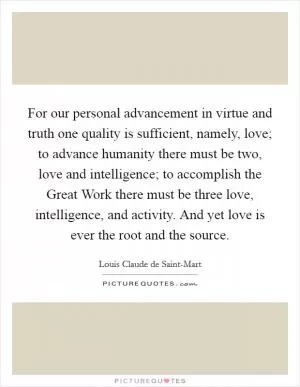 For our personal advancement in virtue and truth one quality is sufficient, namely, love; to advance humanity there must be two, love and intelligence; to accomplish the Great Work there must be three love, intelligence, and activity. And yet love is ever the root and the source Picture Quote #1