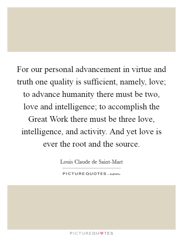 For our personal advancement in virtue and truth one quality is sufficient, namely, love; to advance humanity there must be two, love and intelligence; to accomplish the Great Work there must be three love, intelligence, and activity. And yet love is ever the root and the source Picture Quote #1