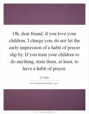 Oh, dear friend, if you love your children, I charge you, do not let the early impression of a habit of prayer slip by. If you train your children to do anything, train them, at least, to have a habit of prayer Picture Quote #1