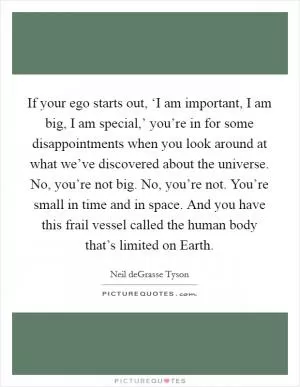 If your ego starts out, ‘I am important, I am big, I am special,’ you’re in for some disappointments when you look around at what we’ve discovered about the universe. No, you’re not big. No, you’re not. You’re small in time and in space. And you have this frail vessel called the human body that’s limited on Earth Picture Quote #1
