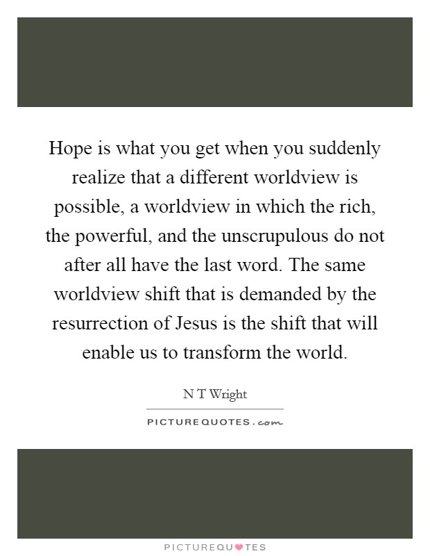 Hope is what you get when you suddenly realize that a different worldview is possible, a worldview in which the rich, the powerful, and the unscrupulous do not after all have the last word. The same worldview shift that is demanded by the resurrection of Jesus is the shift that will enable us to transform the world Picture Quote #1