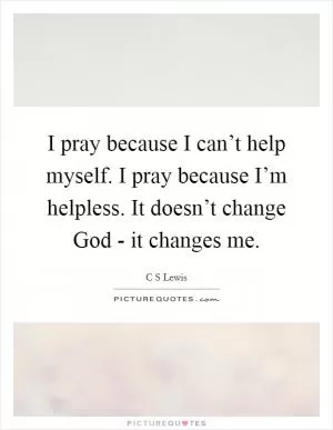 I pray because I can’t help myself. I pray because I’m helpless. It doesn’t change God - it changes me Picture Quote #1