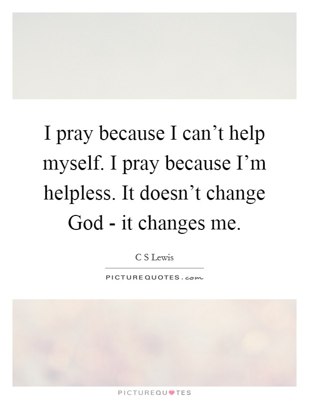 I pray because I can't help myself. I pray because I'm helpless. It doesn't change God - it changes me Picture Quote #1