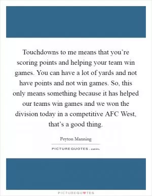 Touchdowns to me means that you’re scoring points and helping your team win games. You can have a lot of yards and not have points and not win games. So, this only means something because it has helped our teams win games and we won the division today in a competitive AFC West, that’s a good thing Picture Quote #1