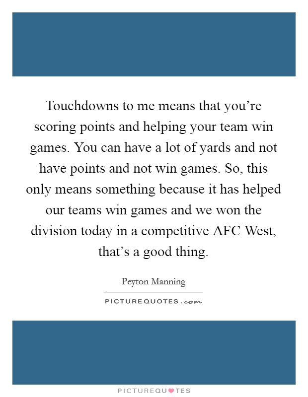 Touchdowns to me means that you're scoring points and helping your team win games. You can have a lot of yards and not have points and not win games. So, this only means something because it has helped our teams win games and we won the division today in a competitive AFC West, that's a good thing Picture Quote #1