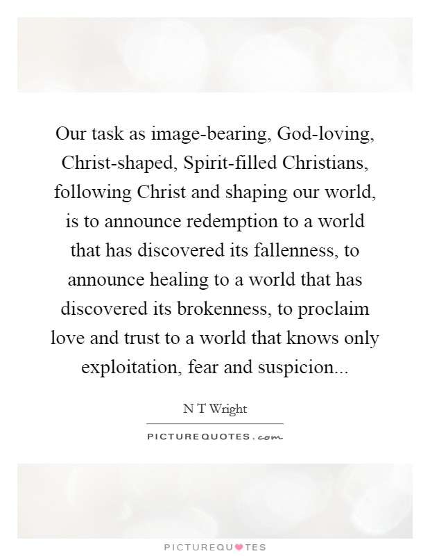 Our task as image-bearing, God-loving, Christ-shaped, Spirit-filled Christians, following Christ and shaping our world, is to announce redemption to a world that has discovered its fallenness, to announce healing to a world that has discovered its brokenness, to proclaim love and trust to a world that knows only exploitation, fear and suspicion Picture Quote #1