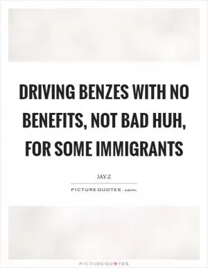 Driving Benzes with no benefits, not bad huh, for some immigrants Picture Quote #1