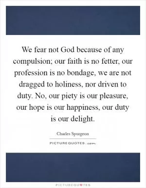 We fear not God because of any compulsion; our faith is no fetter, our profession is no bondage, we are not dragged to holiness, nor driven to duty. No, our piety is our pleasure, our hope is our happiness, our duty is our delight Picture Quote #1