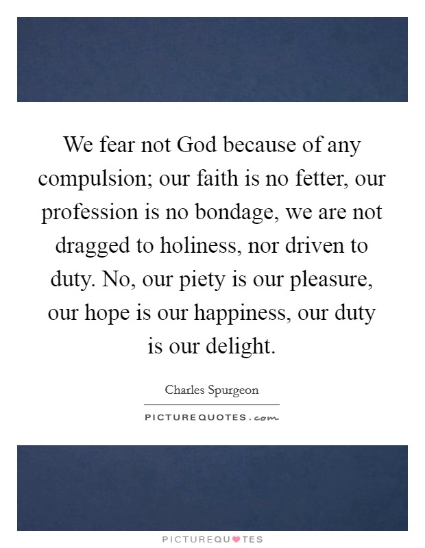We fear not God because of any compulsion; our faith is no fetter, our profession is no bondage, we are not dragged to holiness, nor driven to duty. No, our piety is our pleasure, our hope is our happiness, our duty is our delight Picture Quote #1