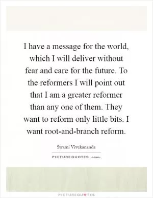 I have a message for the world, which I will deliver without fear and care for the future. To the reformers I will point out that I am a greater reformer than any one of them. They want to reform only little bits. I want root-and-branch reform Picture Quote #1