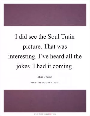 I did see the Soul Train picture. That was interesting. I’ve heard all the jokes. I had it coming Picture Quote #1