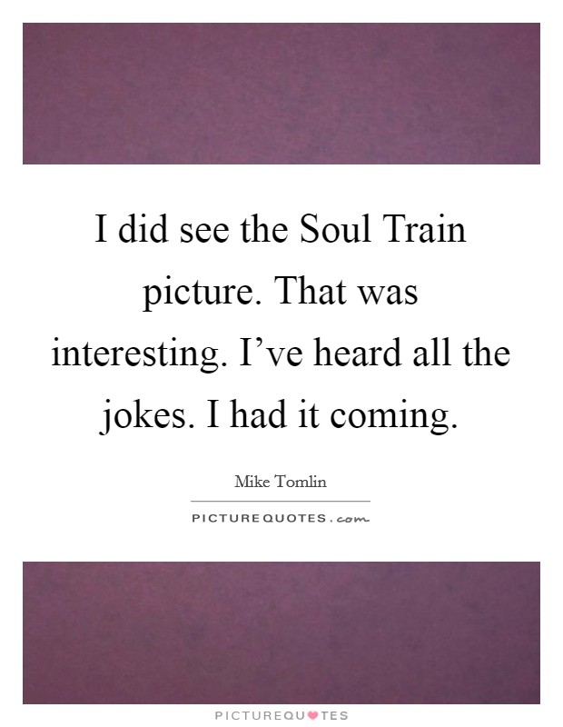 I did see the Soul Train picture. That was interesting. I've heard all the jokes. I had it coming Picture Quote #1