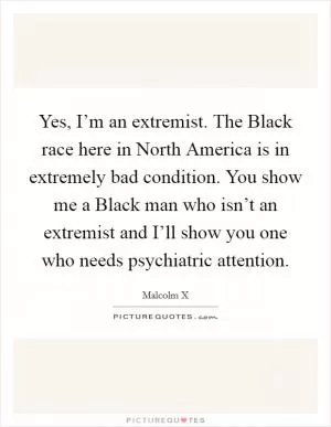 Yes, I’m an extremist. The Black race here in North America is in extremely bad condition. You show me a Black man who isn’t an extremist and I’ll show you one who needs psychiatric attention Picture Quote #1