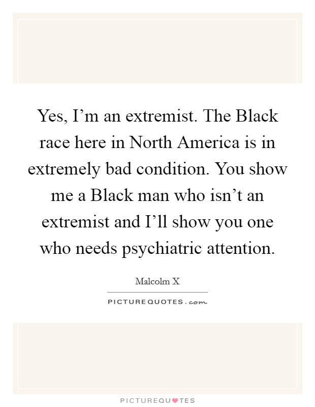 Yes, I'm an extremist. The Black race here in North America is in extremely bad condition. You show me a Black man who isn't an extremist and I'll show you one who needs psychiatric attention Picture Quote #1