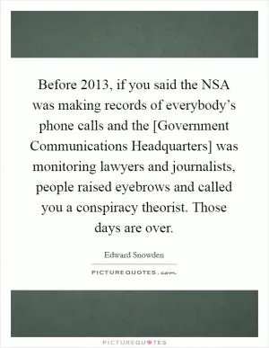 Before 2013, if you said the NSA was making records of everybody’s phone calls and the [Government Communications Headquarters] was monitoring lawyers and journalists, people raised eyebrows and called you a conspiracy theorist. Those days are over Picture Quote #1