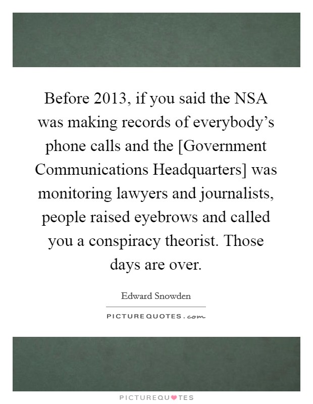Before 2013, if you said the NSA was making records of everybody's phone calls and the [Government Communications Headquarters] was monitoring lawyers and journalists, people raised eyebrows and called you a conspiracy theorist. Those days are over Picture Quote #1