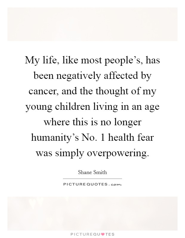 My life, like most people's, has been negatively affected by cancer, and the thought of my young children living in an age where this is no longer humanity's No. 1 health fear was simply overpowering Picture Quote #1