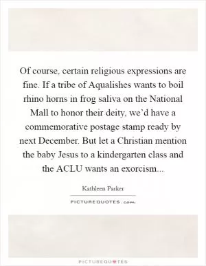 Of course, certain religious expressions are fine. If a tribe of Aqualishes wants to boil rhino horns in frog saliva on the National Mall to honor their deity, we’d have a commemorative postage stamp ready by next December. But let a Christian mention the baby Jesus to a kindergarten class and the ACLU wants an exorcism Picture Quote #1