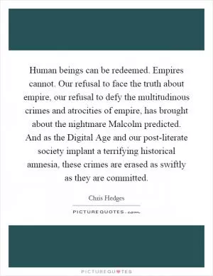 Human beings can be redeemed. Empires cannot. Our refusal to face the truth about empire, our refusal to defy the multitudinous crimes and atrocities of empire, has brought about the nightmare Malcolm predicted. And as the Digital Age and our post-literate society implant a terrifying historical amnesia, these crimes are erased as swiftly as they are committed Picture Quote #1