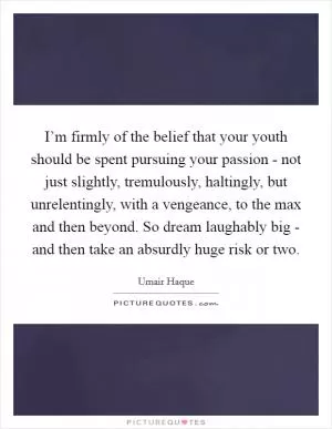 I’m firmly of the belief that your youth should be spent pursuing your passion - not just slightly, tremulously, haltingly, but unrelentingly, with a vengeance, to the max and then beyond. So dream laughably big - and then take an absurdly huge risk or two Picture Quote #1