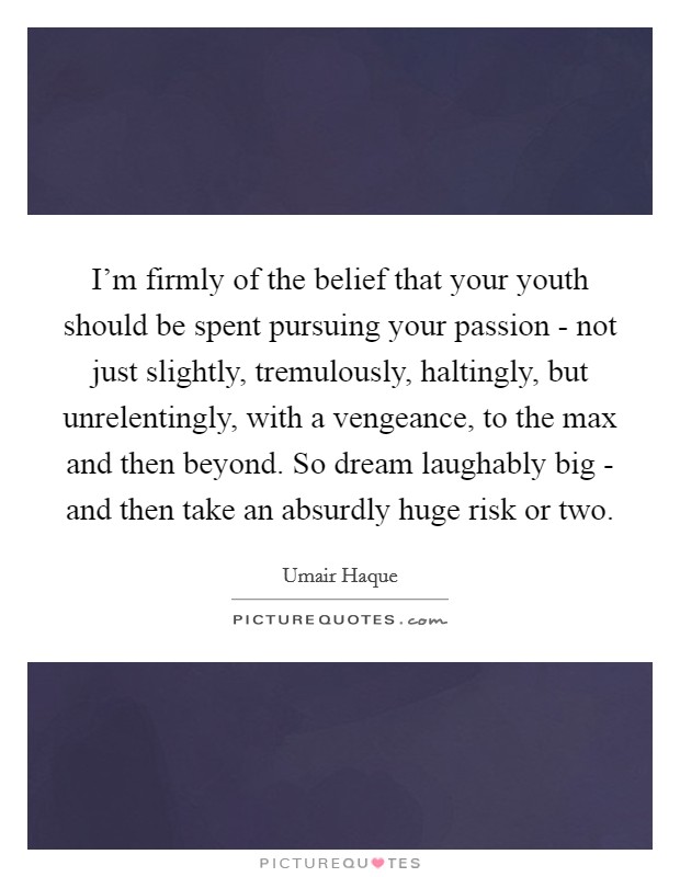 I'm firmly of the belief that your youth should be spent pursuing your passion - not just slightly, tremulously, haltingly, but unrelentingly, with a vengeance, to the max and then beyond. So dream laughably big - and then take an absurdly huge risk or two Picture Quote #1