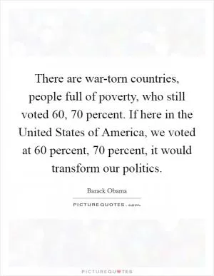 There are war-torn countries, people full of poverty, who still voted 60, 70 percent. If here in the United States of America, we voted at 60 percent, 70 percent, it would transform our politics Picture Quote #1