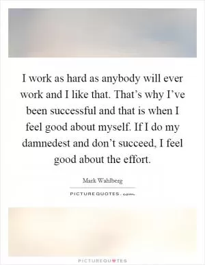 I work as hard as anybody will ever work and I like that. That’s why I’ve been successful and that is when I feel good about myself. If I do my damnedest and don’t succeed, I feel good about the effort Picture Quote #1